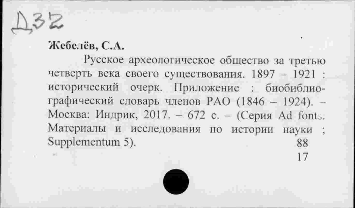 ﻿Жебелёв, С.А.
Русское археологическое общество за третью четверть века своего существования. 1897 - 1921 : исторический очерк. Приложение : биобиблиографический словарь членов РАО (1846 - 1924). -Москва: Индрик, 2017. - 672 с. - (Серия Ad font.. Материалы и исследования по истории науки ; Suppiementum 5).	88
17